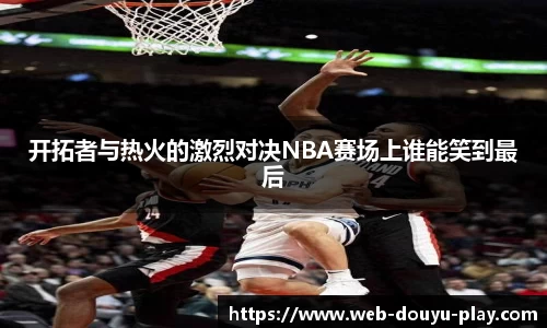 开拓者与热火的激烈对决NBA赛场上谁能笑到最后